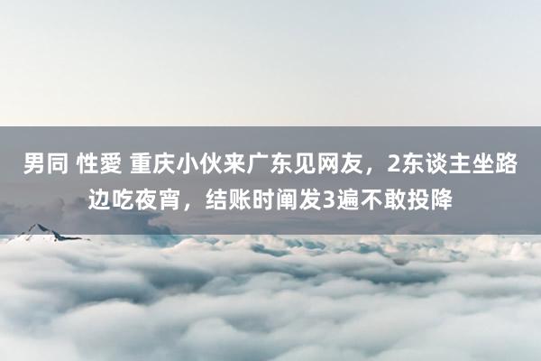 男同 性愛 重庆小伙来广东见网友，2东谈主坐路边吃夜宵，结账时阐发3遍不敢投降