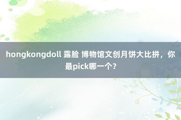 hongkongdoll 露脸 博物馆文创月饼大比拼，你最pick哪一个？