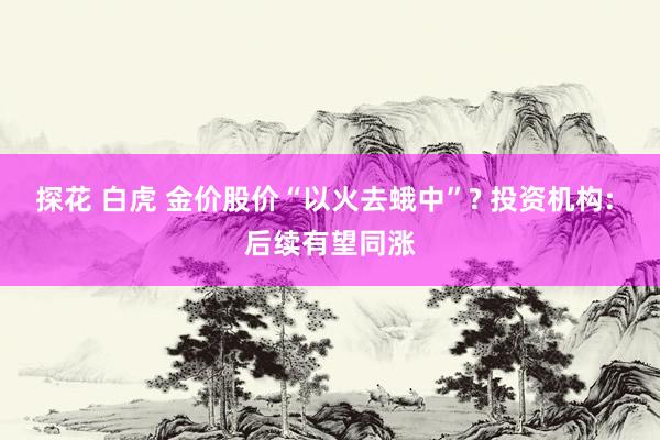 探花 白虎 金价股价“以火去蛾中”? 投资机构: 后续有望同涨