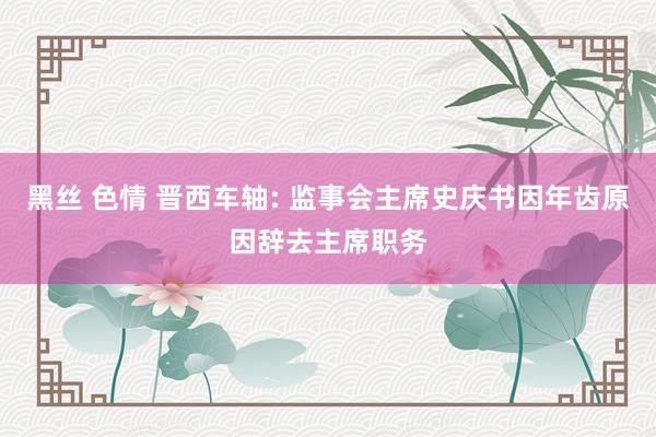 黑丝 色情 晋西车轴: 监事会主席史庆书因年齿原因辞去主席职务