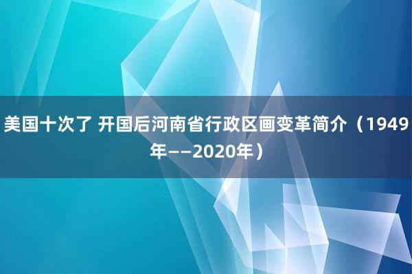 美国十次了 开国后河南省行政区画变革简介（1949年——2020年）