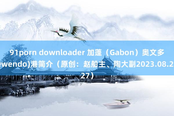 91porn downloader 加蓬（Gabon）奥文多(Owendo)港简介（原创：赵船主、陶大副2023.08.27）