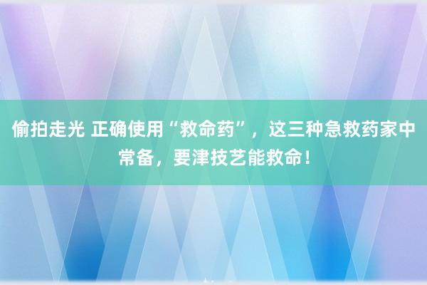 偷拍走光 正确使用“救命药”，这三种急救药家中常备，要津技艺能救命！