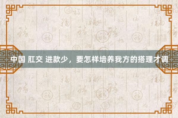 中国 肛交 进款少，要怎样培养我方的搭理才调