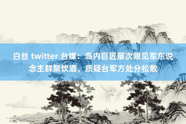 白丝 twitter 台媒：岛内巨匠屡次眼见军东说念主群聚饮酒，质疑台军方处分松散