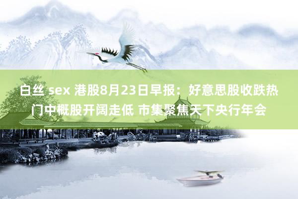 白丝 sex 港股8月23日早报：好意思股收跌热门中概股开阔走低 市集聚焦天下央行年会