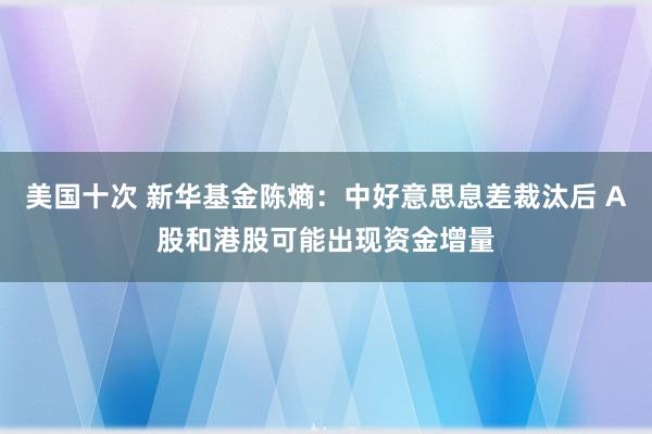 美国十次 新华基金陈熵：中好意思息差裁汰后 A股和港股可能出现资金增量