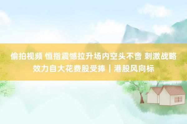 偷拍视频 恒指震憾拉升场内空头不啻 刺激战略效力自大花费股受捧｜港股风向标