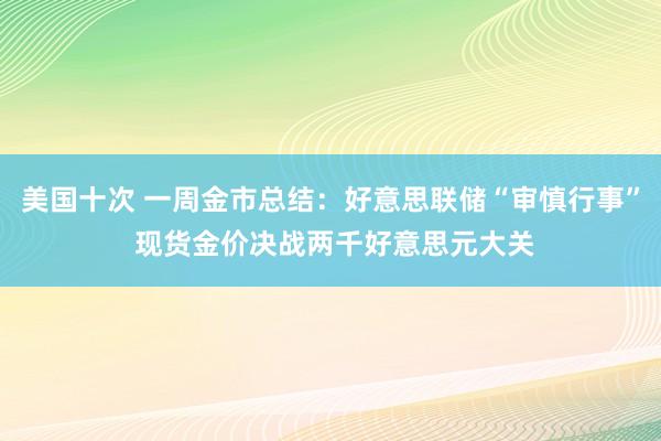 美国十次 一周金市总结：好意思联储“审慎行事” 现货金价决战两千好意思元大关