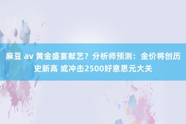 麻豆 av 黄金盛宴献艺？分析师预测：金价将创历史新高 或冲击2500好意思元大关