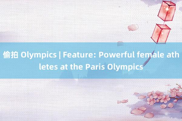 偷拍 Olympics | Feature: Powerful female athletes at the Paris Olympics