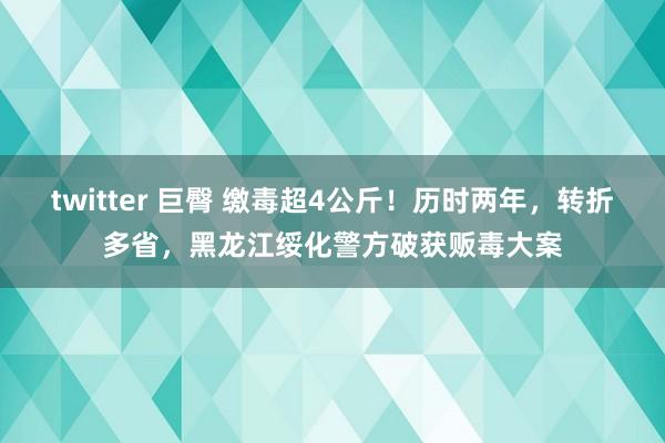 twitter 巨臀 缴毒超4公斤！历时两年，转折多省，黑龙江绥化警方破获贩毒大案