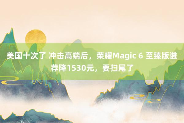 美国十次了 冲击高端后，荣耀Magic 6 至臻版遴荐降1530元，要扫尾了