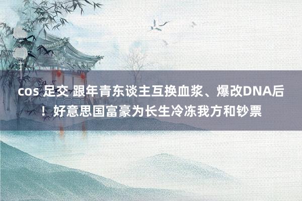 cos 足交 跟年青东谈主互换血浆、爆改DNA后！好意思国富豪为长生冷冻我方和钞票