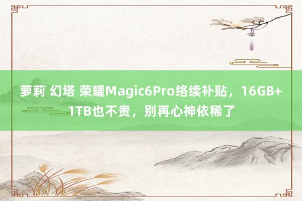 萝莉 幻塔 荣耀Magic6Pro络续补贴，16GB+1TB也不贵，别再心神依稀了