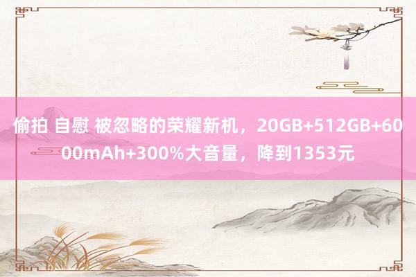 偷拍 自慰 被忽略的荣耀新机，20GB+512GB+6000mAh+300%大音量，降到1353元