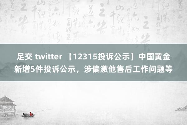 足交 twitter 【12315投诉公示】中国黄金新增5件投诉公示，涉偏激他售后工作问题等