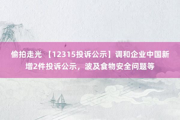 偷拍走光 【12315投诉公示】调和企业中国新增2件投诉公示，波及食物安全问题等