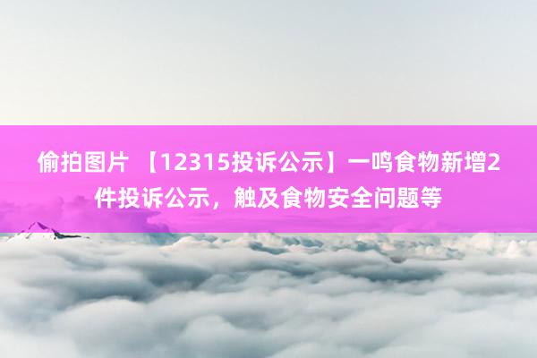 偷拍图片 【12315投诉公示】一鸣食物新增2件投诉公示，触及食物安全问题等