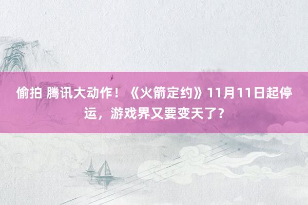 偷拍 腾讯大动作！《火箭定约》11月11日起停运，游戏界又要变天了？