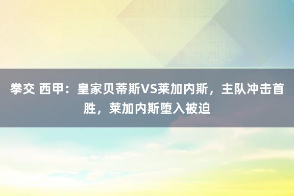 拳交 西甲：皇家贝蒂斯VS莱加内斯，主队冲击首胜，莱加内斯堕入被迫