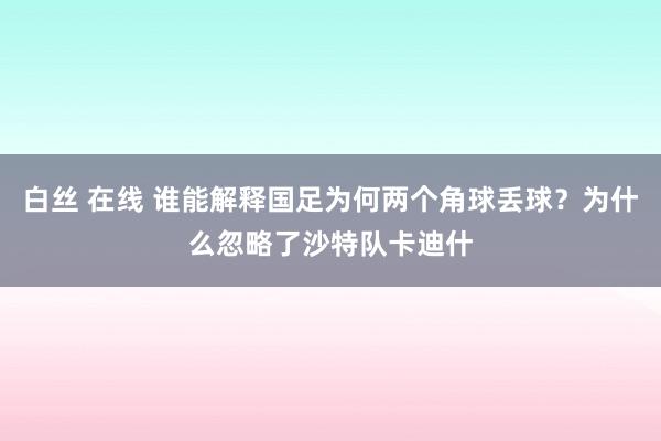 白丝 在线 谁能解释国足为何两个角球丢球？为什么忽略了沙特队卡迪什