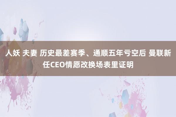 人妖 夫妻 历史最差赛季、通顺五年亏空后 曼联新任CEO情愿改换场表里证明