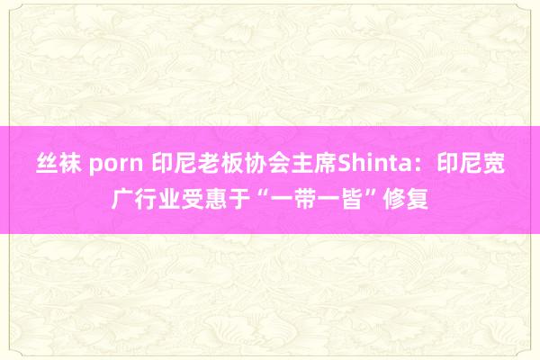 丝袜 porn 印尼老板协会主席Shinta：印尼宽广行业受惠于“一带一皆”修复