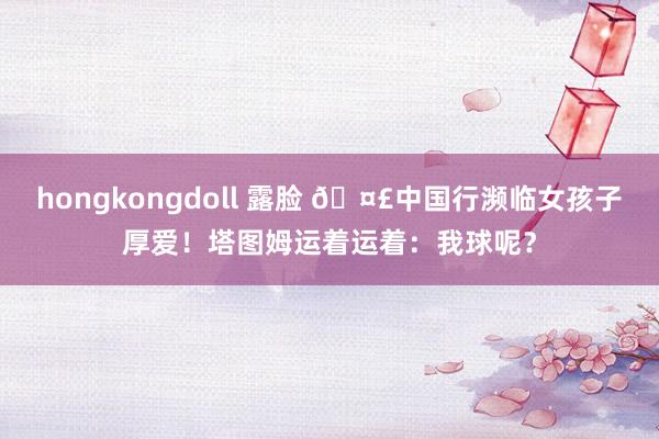 hongkongdoll 露脸 🤣中国行濒临女孩子厚爱！塔图姆运着运着：我球呢？