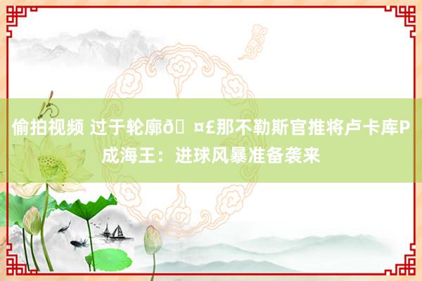 偷拍视频 过于轮廓🤣那不勒斯官推将卢卡库P成海王：进球风暴准备袭来