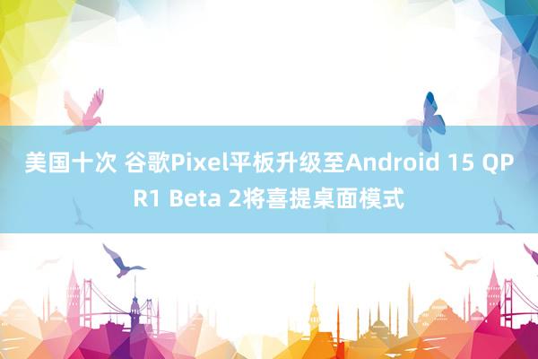 美国十次 谷歌Pixel平板升级至Android 15 QPR1 Beta 2将喜提桌面模式