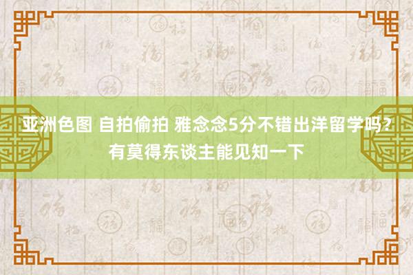 亚洲色图 自拍偷拍 雅念念5分不错出洋留学吗？有莫得东谈主能见知一下