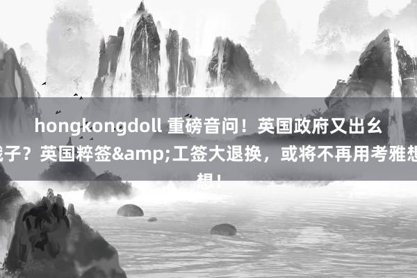 hongkongdoll 重磅音问！英国政府又出幺蛾子？英国粹签&工签大退换，或将不再用考雅想！