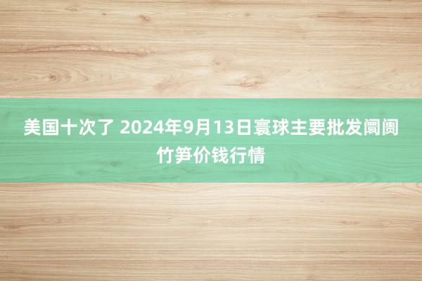 美国十次了 2024年9月13日寰球主要批发阛阓竹笋价钱行情