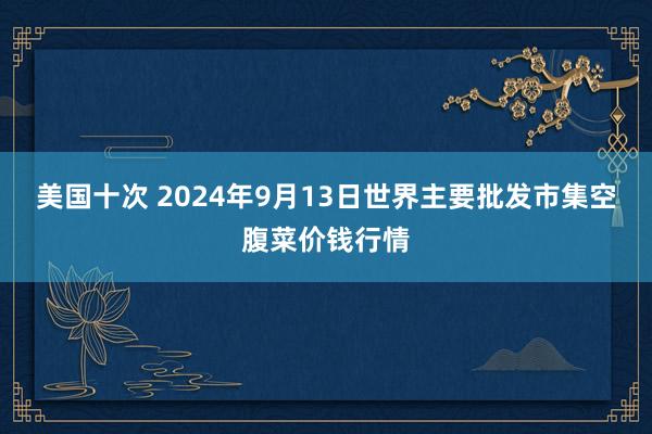 美国十次 2024年9月13日世界主要批发市集空腹菜价钱行情