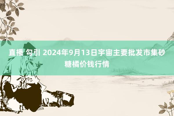 直播 勾引 2024年9月13日宇宙主要批发市集砂糖橘价钱行情