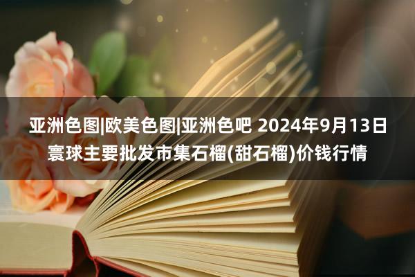 亚洲色图|欧美色图|亚洲色吧 2024年9月13日寰球主要批发市集石榴(甜石榴)价钱行情