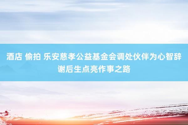 酒店 偷拍 乐安慈孝公益基金会调处伙伴为心智辞谢后生点亮作事之路