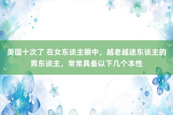 美国十次了 在女东谈主眼中，越老越迷东谈主的男东谈主，常常具备以下几个本性