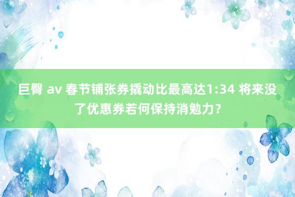 巨臀 av 春节铺张券撬动比最高达1:34 将来没了优惠券若何保持消勉力？