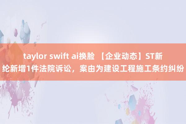 taylor swift ai换脸 【企业动态】ST新纶新增1件法院诉讼，案由为建设工程施工条约纠纷