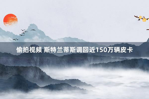 偷拍视频 斯特兰蒂斯调回近150万辆皮卡