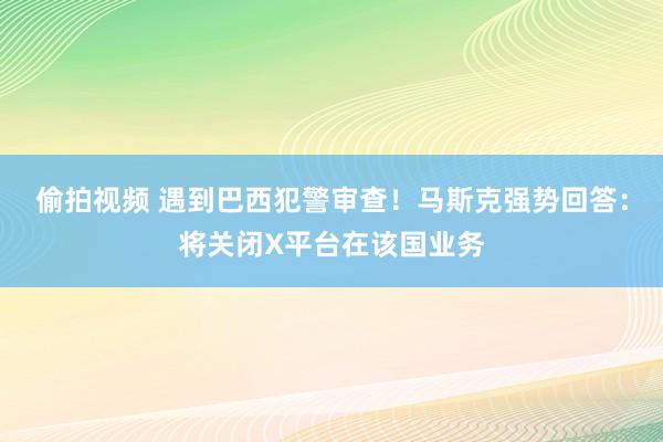 偷拍视频 遇到巴西犯警审查！马斯克强势回答：将关闭X平台在该国业务