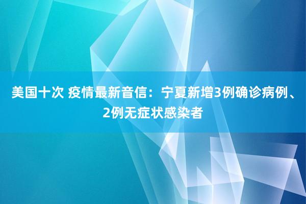 美国十次 疫情最新音信：宁夏新增3例确诊病例、2例无症状感染者