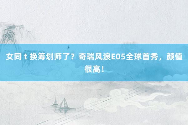 女同 t 换筹划师了？奇瑞风浪E05全球首秀，颜值很高！