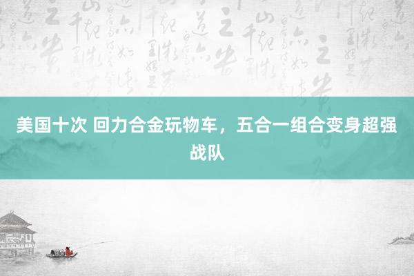 美国十次 回力合金玩物车，五合一组合变身超强战队