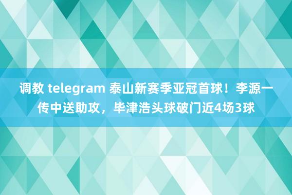 调教 telegram 泰山新赛季亚冠首球！李源一传中送助攻，毕津浩头球破门近4场3球