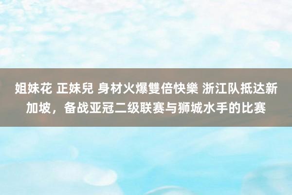 姐妹花 正妹兒 身材火爆雙倍快樂 浙江队抵达新加坡，备战亚冠二级联赛与狮城水手的比赛