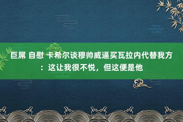 巨屌 自慰 卡希尔谈穆帅威逼买瓦拉内代替我方：这让我很不悦，但这便是他