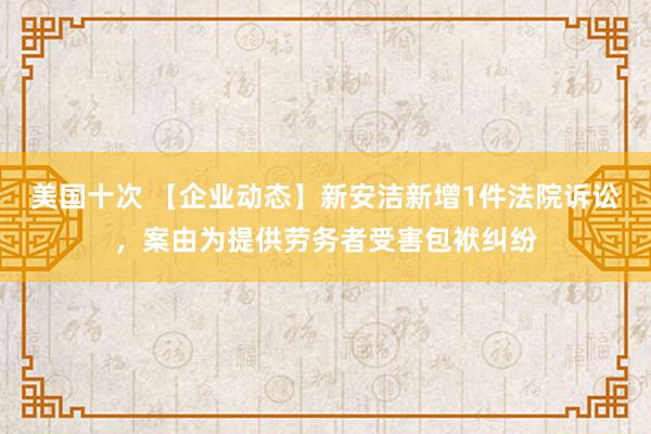 美国十次 【企业动态】新安洁新增1件法院诉讼，案由为提供劳务者受害包袱纠纷